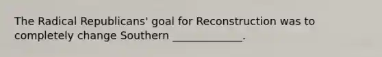 The Radical Republicans' goal for Reconstruction was to completely change Southern _____________.
