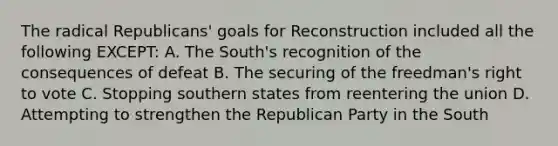 The radical Republicans' goals for Reconstruction included all the following EXCEPT: A. The South's recognition of the consequences of defeat B. The securing of the freedman's right to vote C. Stopping southern states from reentering the union D. Attempting to strengthen the Republican Party in the South