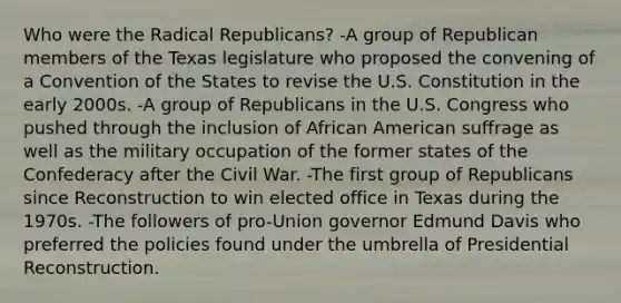 Who were the Radical Republicans? -A group of Republican members of the Texas legislature who proposed the convening of a Convention of the States to revise the U.S. Constitution in the early 2000s. -A group of Republicans in the U.S. Congress who pushed through the inclusion of African American suffrage as well as the military occupation of the former states of the Confederacy after the Civil War. -The first group of Republicans since Reconstruction to win elected office in Texas during the 1970s. -The followers of pro-Union governor Edmund Davis who preferred the policies found under the umbrella of Presidential Reconstruction.