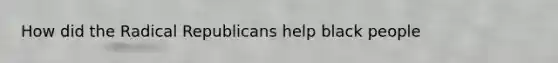 How did the Radical Republicans help black people