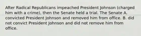 After Radical Republicans impeached President Johnson (charged him with a crime), then the Senate held a trial. The Senate A. convicted President Johnson and removed him from office. B. did not convict President Johnson and did not remove him from office.