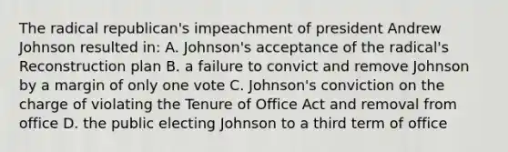 The radical republican's impeachment of president Andrew Johnson resulted in: A. Johnson's acceptance of the radical's Reconstruction plan B. a failure to convict and remove Johnson by a margin of only one vote C. Johnson's conviction on the charge of violating the Tenure of Office Act and removal from office D. the public electing Johnson to a third term of office