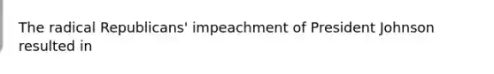 The radical Republicans' impeachment of President Johnson resulted in