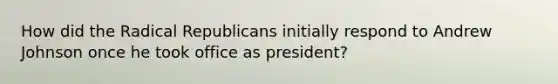 How did the Radical Republicans initially respond to Andrew Johnson once he took office as president?