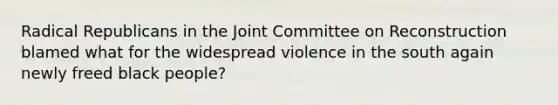 Radical Republicans in the Joint Committee on Reconstruction blamed what for the widespread violence in the south again newly freed black people?