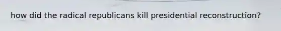 how did the radical republicans kill presidential reconstruction?