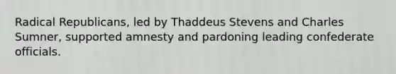 Radical Republicans, led by Thaddeus Stevens and Charles Sumner, supported amnesty and pardoning leading confederate officials.