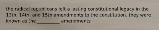 the radical republicans left a lasting constitutional legacy in the 13th, 14th, and 15th amendments to the constitution. they were known as the __________ amendments