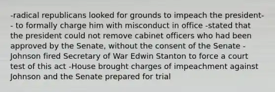 -radical republicans looked for grounds to impeach the president-- to formally charge him with misconduct in office -stated that the president could not remove cabinet officers who had been approved by the Senate, without the consent of the Senate -Johnson fired Secretary of War Edwin Stanton to force a court test of this act -House brought charges of impeachment against Johnson and the Senate prepared for trial