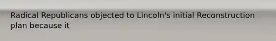 Radical Republicans objected to Lincoln's initial Reconstruction plan because it