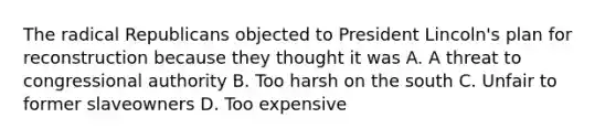 The radical Republicans objected to President Lincoln's plan for reconstruction because they thought it was A. A threat to congressional authority B. Too harsh on the south C. Unfair to former slaveowners D. Too expensive