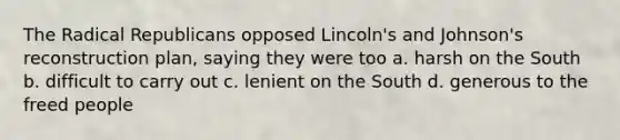 The Radical Republicans opposed Lincoln's and Johnson's reconstruction plan, saying they were too a. harsh on the South b. difficult to carry out c. lenient on the South d. generous to the freed people