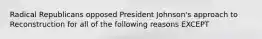 Radical Republicans opposed President Johnson's approach to Reconstruction for all of the following reasons EXCEPT