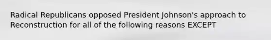 Radical Republicans opposed President Johnson's approach to Reconstruction for all of the following reasons EXCEPT