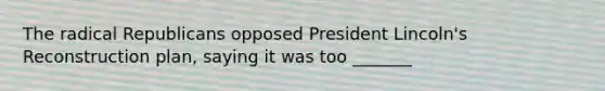 The radical Republicans opposed President Lincoln's Reconstruction plan, saying it was too _______