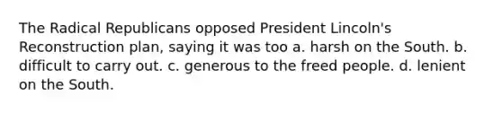 The Radical Republicans opposed President Lincoln's Reconstruction plan, saying it was too a. harsh on the South. b. difficult to carry out. c. generous to the freed people. d. lenient on the South.