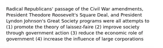 Radical Republicans' passage of the Civil War amendments, President Theodore Roosevelt's Square Deal, and President Lyndon Johnson's Great Society programs were all attempts to (1) promote the theory of laissez-faire (2) improve society through government action (3) reduce the economic role of government (4) increase the influence of large corporations