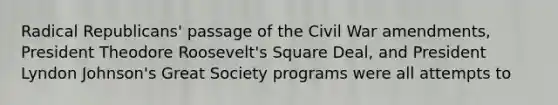 Radical Republicans' passage of the Civil War amendments, President Theodore Roosevelt's Square Deal, and President Lyndon Johnson's Great Society programs were all attempts to