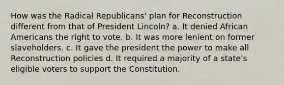 How was the Radical Republicans' plan for Reconstruction different from that of President Lincoln? a. It denied <a href='https://www.questionai.com/knowledge/kktT1tbvGH-african-americans' class='anchor-knowledge'>african americans</a> <a href='https://www.questionai.com/knowledge/kr9tEqZQot-the-right-to-vote' class='anchor-knowledge'>the right to vote</a>. b. It was more lenient on former slaveholders. c. It gave the president the power to make all Reconstruction policies d. It required a majority of a state's eligible voters to support the Constitution.