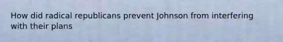 How did radical republicans prevent Johnson from interfering with their plans