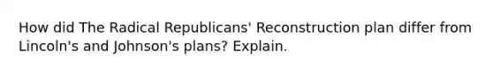 How did The Radical Republicans' Reconstruction plan differ from Lincoln's and Johnson's plans? Explain.