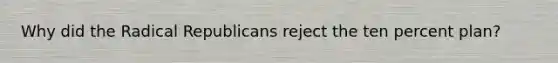 Why did the Radical Republicans reject the ten percent plan?