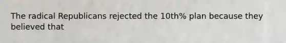 The radical Republicans rejected the 10th% plan because they believed that
