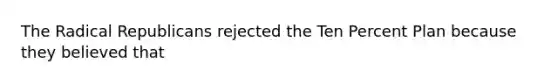 The Radical Republicans rejected the Ten Percent Plan because they believed that