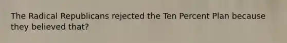 The Radical Republicans rejected the Ten Percent Plan because they believed that?