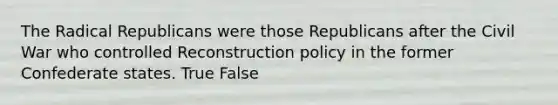 The Radical Republicans were those Republicans after the Civil War who controlled Reconstruction policy in the former Confederate states. True False