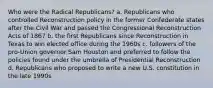 Who were the Radical Republicans? a. Republicans who controlled Reconstruction policy in the former Confederate states after the Civil War and passed the Congressional Reconstruction Acts of 1867 b. the first Republicans since Reconstruction in Texas to win elected office during the 1960s c. followers of the pro-Union governor Sam Houston and preferred to follow the policies found under the umbrella of Presidential Reconstruction d. Republicans who proposed to write a new U.S. constitution in the late 1990s