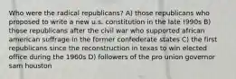 Who were the radical republicans? A) those republicans who proposed to write a new u.s. constitution in the late !990s B) those republicans after the civil war who supported african american suffrage in the former confederate states C) the first republicans since the reconstruction in texas to win elected office during the 1960s D) followers of the pro union governor sam houston