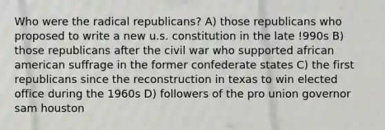 Who were the radical republicans? A) those republicans who proposed to write a new u.s. constitution in the late !990s B) those republicans after the civil war who supported african american suffrage in the former confederate states C) the first republicans since the reconstruction in texas to win elected office during the 1960s D) followers of the pro union governor sam houston