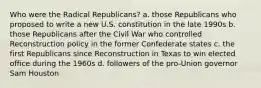 Who were the Radical Republicans? a. those Republicans who proposed to write a new U.S. constitution in the late 1990s b. those Republicans after the Civil War who controlled Reconstruction policy in the former Confederate states c. the first Republicans since Reconstruction in Texas to win elected office during the 1960s d. followers of the pro-Union governor Sam Houston