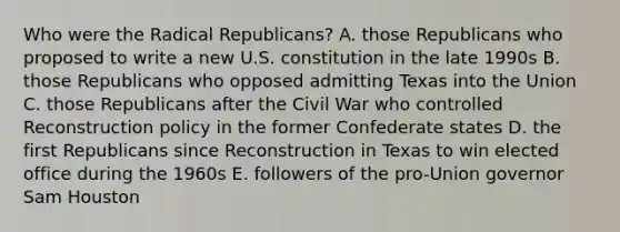 Who were the Radical Republicans? A. those Republicans who proposed to write a new U.S. constitution in the late 1990s B. those Republicans who opposed admitting Texas into the Union C. those Republicans after the Civil War who controlled Reconstruction policy in the former Confederate states D. the first Republicans since Reconstruction in Texas to win elected office during the 1960s E. followers of the pro-Union governor Sam Houston