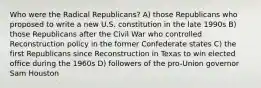 Who were the Radical Republicans? A) those Republicans who proposed to write a new U.S. constitution in the late 1990s B) those Republicans after the Civil War who controlled Reconstruction policy in the former Confederate states C) the first Republicans since Reconstruction in Texas to win elected office during the 1960s D) followers of the pro-Union governor Sam Houston