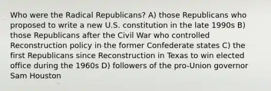 Who were the Radical Republicans? A) those Republicans who proposed to write a new U.S. constitution in the late 1990s B) those Republicans after the Civil War who controlled Reconstruction policy in the former Confederate states C) the first Republicans since Reconstruction in Texas to win elected office during the 1960s D) followers of the pro-Union governor Sam Houston