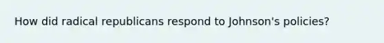 How did radical republicans respond to Johnson's policies?