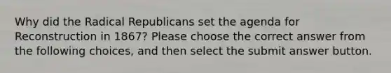 Why did the Radical Republicans set the agenda for Reconstruction in 1867? Please choose the correct answer from the following choices, and then select the submit answer button.