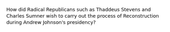 How did Radical Republicans such as Thaddeus Stevens and Charles Sumner wish to carry out the process of Reconstruction during Andrew Johnson's presidency?