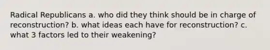 Radical Republicans a. who did they think should be in charge of reconstruction? b. what ideas each have for reconstruction? c. what 3 factors led to their weakening?