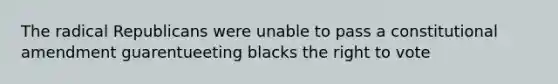 The radical Republicans were unable to pass a constitutional amendment guarentueeting blacks the right to vote