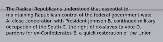 The Radical Republicans understood that essential to maintaining Republican control of the federal government was: A. close cooperation with President Johnson B. continued military occupation of the South C. the right of ex-slaves to vote D. pardons for ex-Confederates E. a quick restoration of the Union