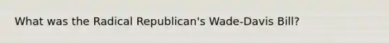 What was the Radical Republican's Wade-Davis Bill?