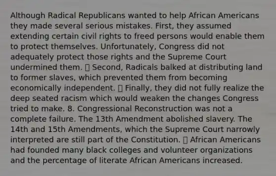 Although Radical Republicans wanted to help African Americans they made several serious mistakes. First, they assumed extending certain civil rights to freed persons would enable them to protect themselves. Unfortunately, Congress did not adequately protect those rights and the Supreme Court undermined them. ⦁ Second, Radicals balked at distributing land to former slaves, which prevented them from becoming economically independent. ⦁ Finally, they did not fully realize the deep seated racism which would weaken the changes Congress tried to make. 8. Congressional Reconstruction was not a complete failure. The 13th Amendment abolished slavery. The 14th and 15th Amendments, which the Supreme Court narrowly interpreted are still part of the Constitution. ⦁ African Americans had founded many black colleges and volunteer organizations and the percentage of literate African Americans increased.