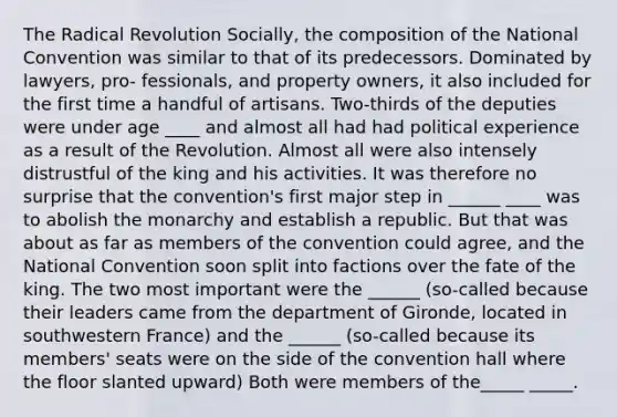 The Radical Revolution Socially, the composition of the National Convention was similar to that of its predecessors. Dominated by lawyers, pro- fessionals, and property owners, it also included for the first time a handful of artisans. Two-thirds of the deputies were under age ____ and almost all had had political experience as a result of the Revolution. Almost all were also intensely distrustful of the king and his activities. It was therefore no surprise that the convention's first major step in ______ ____ was to abolish the monarchy and establish a republic. But that was about as far as members of the convention could agree, and the National Convention soon split into factions over the fate of the king. The two most important were the ______ (so-called because their leaders came from the department of Gironde, located in southwestern France) and the ______ (so-called because its members' seats were on the side of the convention hall where the floor slanted upward) Both were members of the_____ _____.