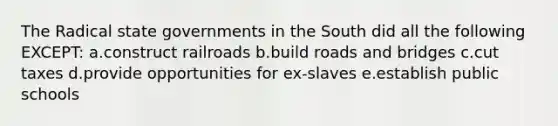 The Radical <a href='https://www.questionai.com/knowledge/kktWZGE8l3-state-governments' class='anchor-knowledge'>state governments</a> in the South did all the following EXCEPT: a.construct railroads b.build <a href='https://www.questionai.com/knowledge/kJsxrcf3G3-roads-and-bridges' class='anchor-knowledge'>roads and bridges</a> c.cut taxes d.provide opportunities for ex-slaves e.establish public schools