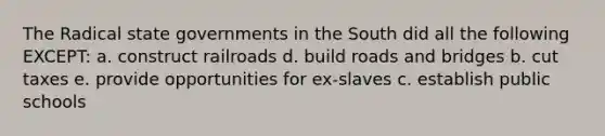 The Radical state governments in the South did all the following EXCEPT: a. construct railroads d. build roads and bridges b. cut taxes e. provide opportunities for ex-slaves c. establish public schools