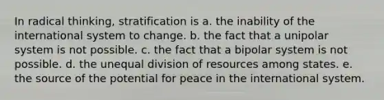 In radical thinking, stratification is a. the inability of the international system to change. b. the fact that a unipolar system is not possible. c. the fact that a bipolar system is not possible. d. the unequal division of resources among states. e. the source of the potential for peace in the international system.