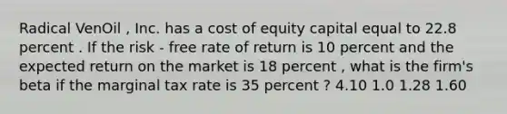 Radical VenOil , Inc. has a cost of equity capital equal to 22.8 percent . If the risk - free rate of return is 10 percent and the expected return on the market is 18 percent , what is the firm's beta if the marginal tax rate is 35 percent ? 4.10 1.0 1.28 1.60